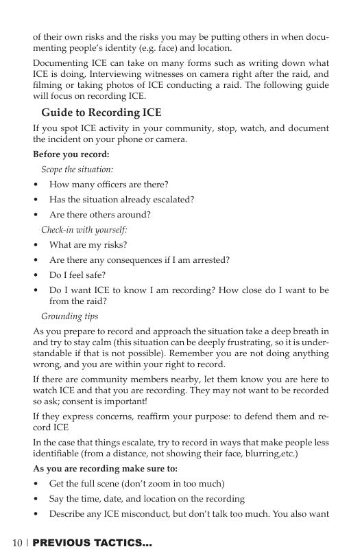 of their own risks and the risks you may be putting others in when docu- menting people’s identity (e.g. face) and location. Documenting ICE can take on many forms such as writing down what ICE is doing, Interviewing witnesses on camera right after the raid, and filming or taking photos of ICE conducting a raid. The following guide will focus on recording ICE. Guide to Recording ICE I you spot ICE activity in your community, stop, watch, and document the incident on your phone or camera. Before you record: Seope the situation: « How many officers are there? * Has the situation already escalated? « Are there others around? Check-in with yourself * Whatare my risks? « Are there any consequences if I am arrested? Dol feel safe? Do I want ICE to know I am recording? How close do I want to be from the raid? Grounding tips As you prepare to record and approach the situation take a deep breath in and try to stay calm (this situation can be deeply frustrating, soitis under- standable if that is not possible). Remember you are not doing anything wrong, and you are within your right to record. If there are community members nearby, let them know you are here to watch ICE and that you are recording. They may not want to be recorded 50 ask; consent is important! If they express concerns, reaffirm your purpose: to defend them and re- cord ICE In the case that things escalate, try to record in ways that make people less identifiable (from a distance, not showing their face, blurringetc.) As you are recording make sure to: * Gt the full scene (don’t zoom in too much) + Say the time, date, and location on the recording * Describe any ICE misconduct, but don’t talk too much. You also want 10 | PREVIOUS TACTICS...